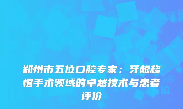 郑州市五位口腔专家：牙龈移植手术领域的卓越技术与患者评价