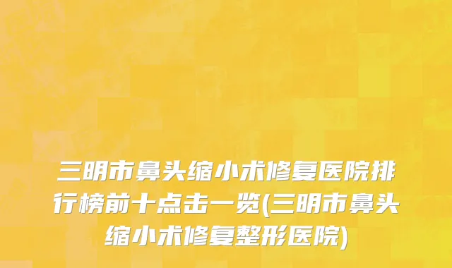 三明市鼻头缩小术修复医院排行榜前十点击一览(三明市鼻头缩小术修复整形医院)