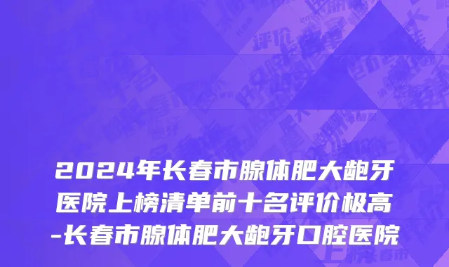 2024年长春市腺体肥大龅牙医院上榜清单前十名评价极高-长春市腺体肥大龅牙口腔医院