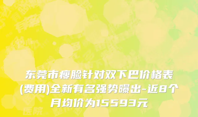 东莞市瘦脸针对双下巴价格表(费用)全新有名强势曝出-近8个月均价为15593元