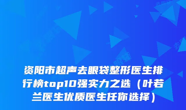 资阳市超声去眼袋整形医生排行榜top10强实力之选（叶若兰医生优质医生任你选择）