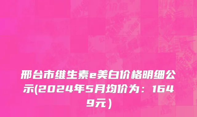 邢台市维生素e美白价格明细公示(2024年5月均价为：1649元）