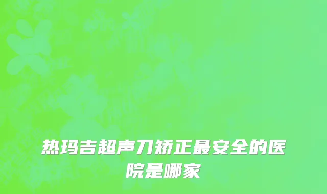 热玛吉超声刀矫正最安全的医院是哪家