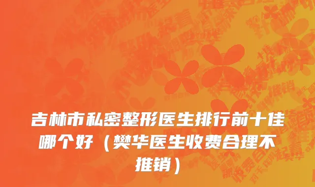 吉林市私密整形医生排行前十佳哪个好（樊华医生收费合理不推销）