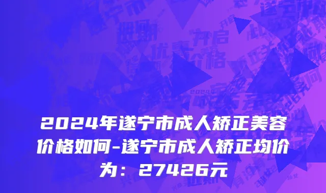 2024年遂宁市成人矫正美容价格如何-遂宁市成人矫正均价为：27426元