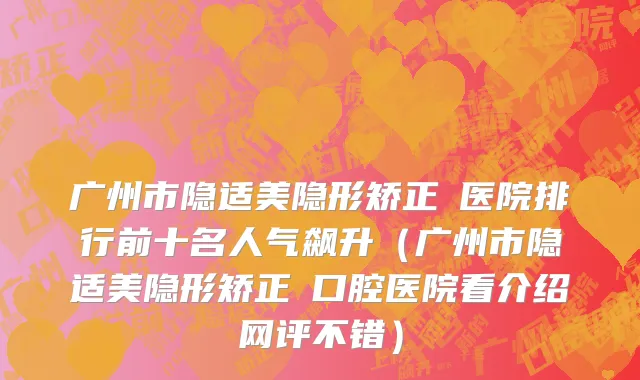 广州市隐适美隐形矫正 医院排行前十名人气飙升（广州市隐适美隐形矫正 口腔医院看介绍网评不错）