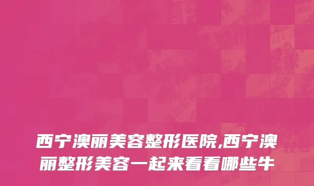 西宁澳丽美容整形医院,西宁澳丽整形美容一起来看看哪些牛