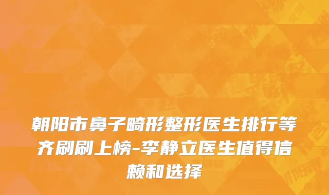朝阳市鼻子畸形整形医生排行等齐刷刷上榜-李静立医生值得信赖和选择