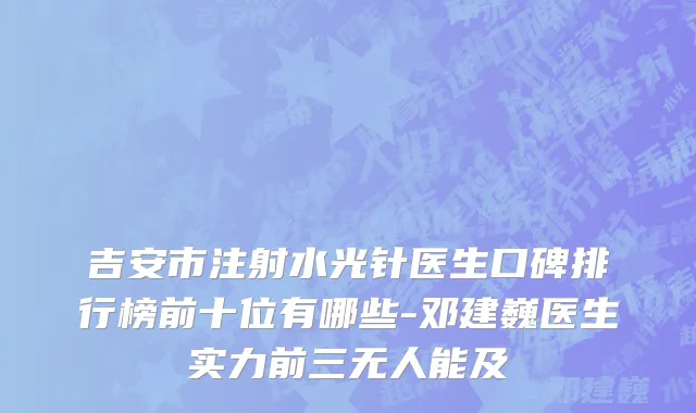 吉安市注射水光针医生口碑排行榜前十位有哪些-邓建巍医生实力前三无人能及