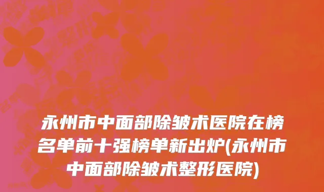 永州市中面部除皱术医院在榜名单前十强榜单新出炉(永州市中面部除皱术整形医院)