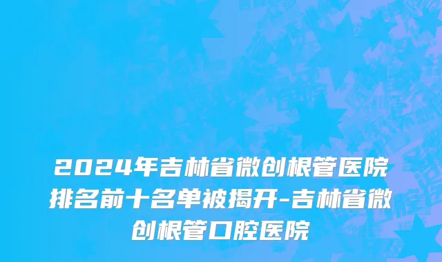 2024年吉林省微创根管医院排名前十名单被揭开-吉林省微创根管口腔医院