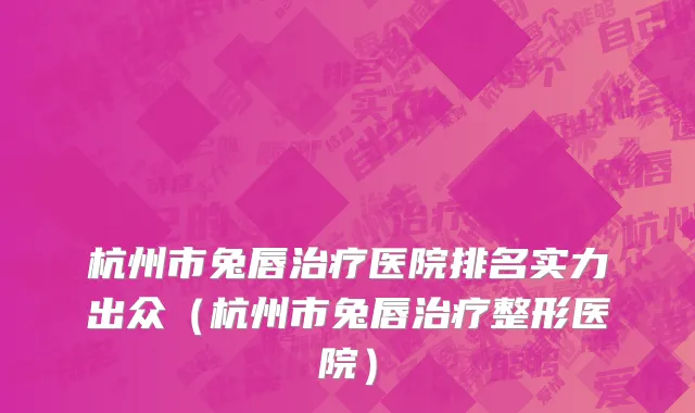 杭州市兔唇治疗医院排名实力出众（杭州市兔唇治疗整形医院）