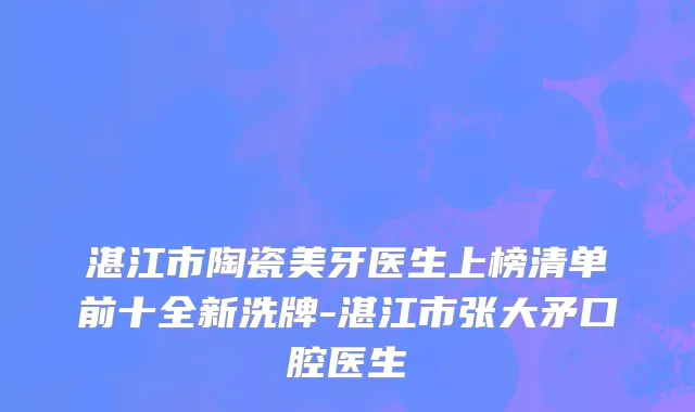 湛江市陶瓷美牙医生上榜清单前十全新洗牌-湛江市张大矛口腔医生