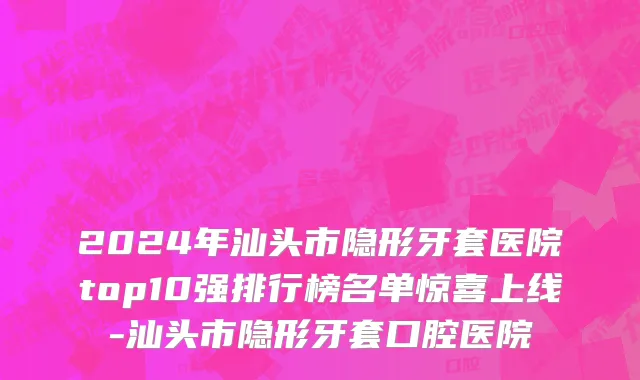 2024年汕头市隐形牙套医院top10强排行榜名单惊喜上线-汕头市隐形牙套口腔医院