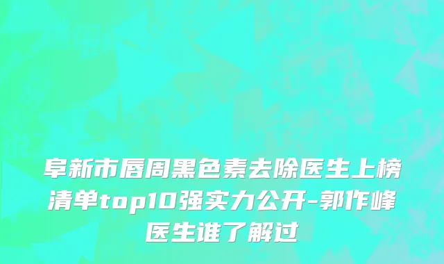 阜新市唇周黑色素去除医生上榜清单top10强实力公开-郭作峰医生谁了解过