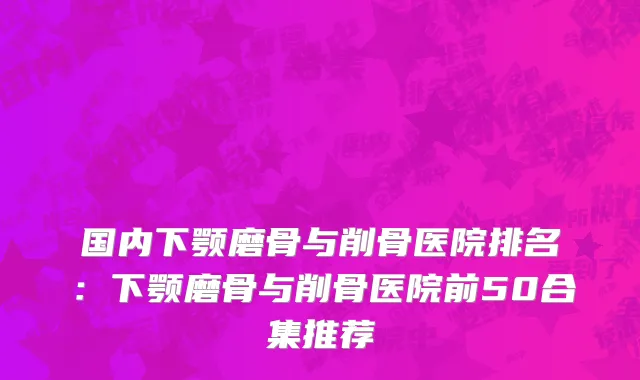 国内下颚磨骨与削骨医院排名：下颚磨骨与削骨医院前50合集推荐