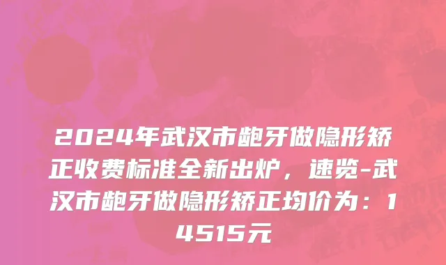 2024年武汉市龅牙做隐形矫正收费标准全新出炉，速览-武汉市龅牙做隐形矫正均价为：14515元