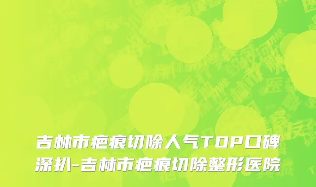 吉林市疤痕切除人气TOP口碑深扒-吉林市疤痕切除整形医院