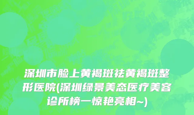 深圳市脸上黄褐斑祛黄褐斑整形医院(深圳绿景美态医疗美容诊所榜一惊艳亮相~)
