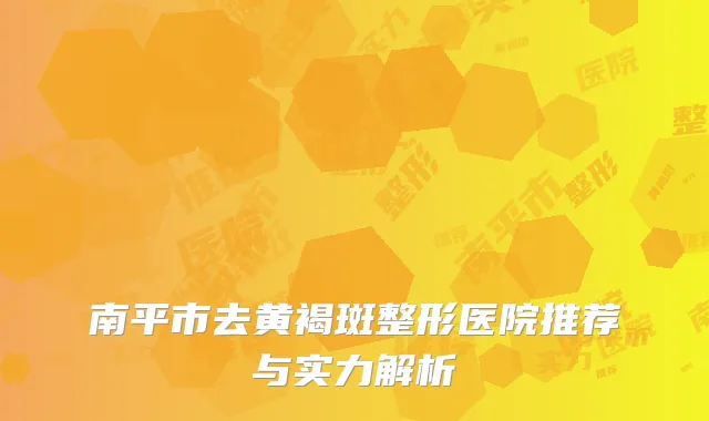 南平市去黄褐斑整形医院推荐与实力解析
