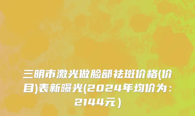 三明市激光做脸部祛斑价格(价目)表新曝光(2024年均价为：2144元）