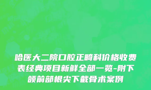 哈医大二院口腔正畸科价格收费表经典项目新鲜全部一览-附下颌前部根尖下截骨术案例