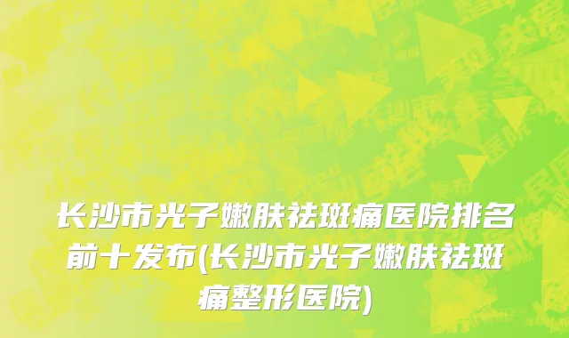 长沙市光子嫩肤祛斑痛医院排名前十发布(长沙市光子嫩肤祛斑痛整形医院)