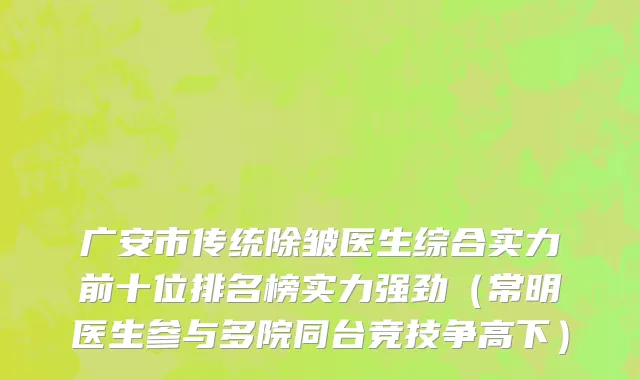 广安市传统除皱医生综合实力前十位排名榜实力强劲（常明医生参与多院同台竞技争高下）