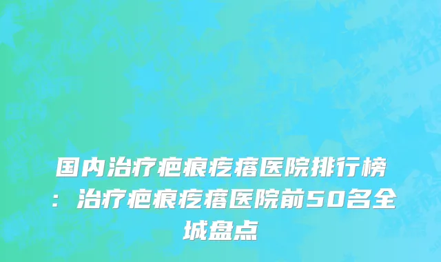 国内治疗疤痕疙瘩医院排行榜：治疗疤痕疙瘩医院前50名全城盘点