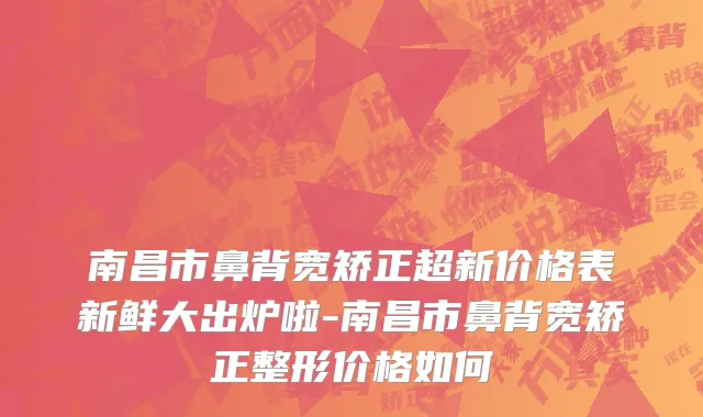 南昌市鼻背宽矫正超新价格表新鲜大出炉啦-南昌市鼻背宽矫正整形价格如何