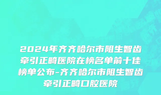 2024年齐齐哈尔市阻生智齿牵引正畸医院在榜名单前十佳榜单公布-齐齐哈尔市阻生智齿牵引正畸口腔医院