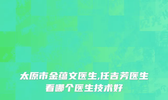 太原市金蕴文医生,任吉芳医生看哪个医生技术好
