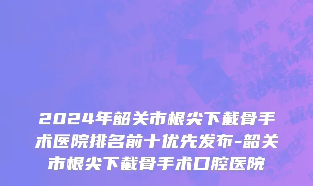 2024年韶关市根尖下截骨手术医院排名前十优先发布-韶关市根尖下截骨手术口腔医院