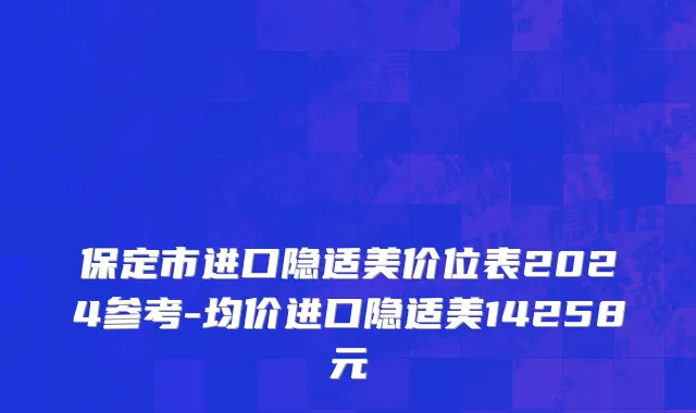保定市进口隐适美价位表2024参考-均价进口隐适美14258元