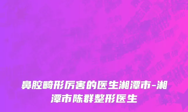 鼻腔畸形厉害的医生湘潭市-湘潭市陈群整形医生