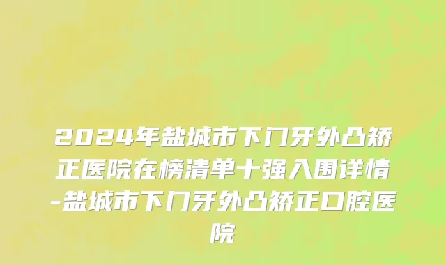2024年盐城市下门牙外凸矫正医院在榜清单十强入围详情-盐城市下门牙外凸矫正口腔医院