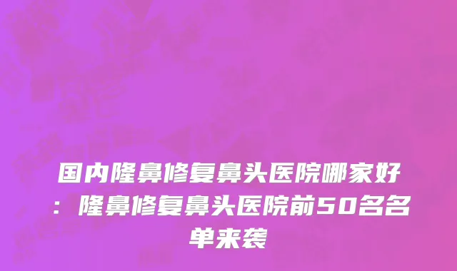国内隆鼻修复鼻头医院哪家好：隆鼻修复鼻头医院前50名名单来袭