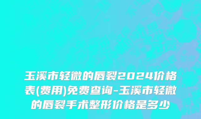 玉溪市轻微的唇裂2024价格表(费用)免费查询-玉溪市轻微的唇裂手术整形价格是多少