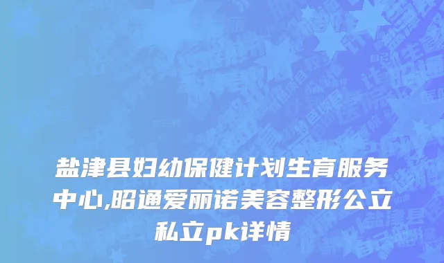 盐津县妇幼保健计划生育服务中心,昭通爱丽诺美容整形公立私立pk详情