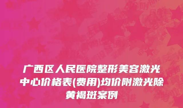 广西区人民医院整形美容激光中心价格表(费用)均价附激光除黄褐斑案例
