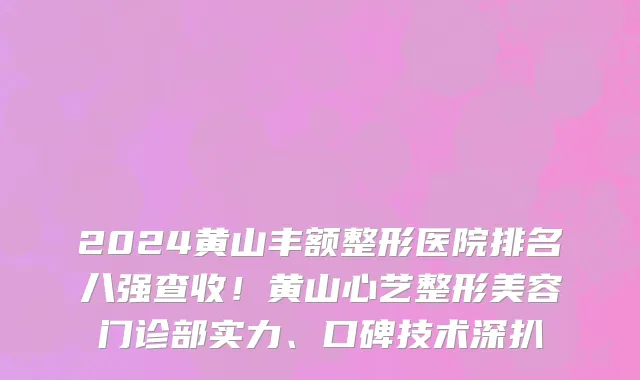 2024黄山丰额整形医院排名八强查收!黄山心艺整形美容门诊部实力、口碑技术深扒