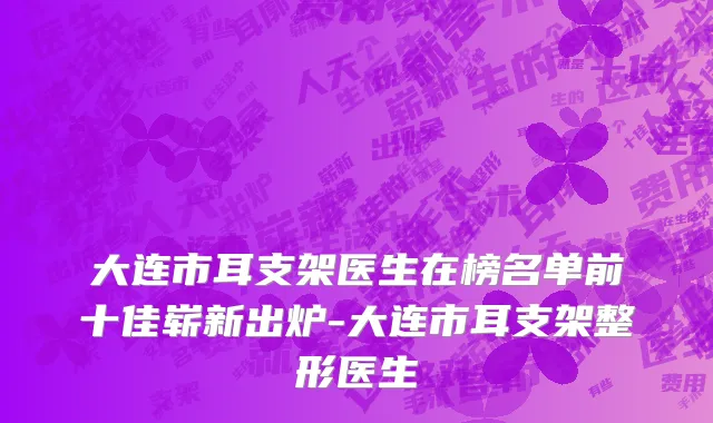 大连市耳支架医生在榜名单前十佳崭新出炉-大连市耳支架整形医生