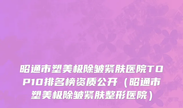 昭通市塑美极除皱紧肤医院TOP10排名榜资质公开（昭通市塑美极除皱紧肤整形医院）