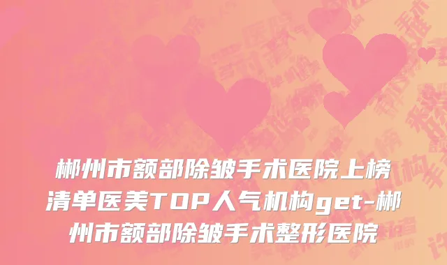 郴州市额部除皱手术医院上榜清单医美TOP人气机构get-郴州市额部除皱手术整形医院