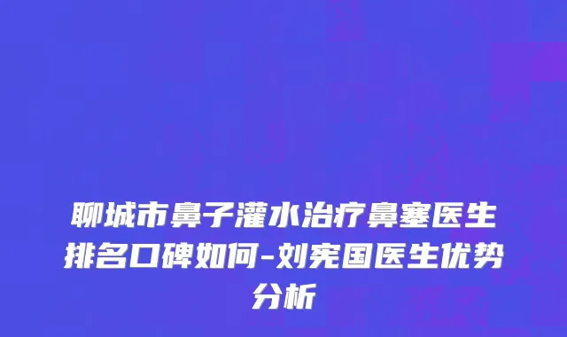 聊城市鼻子灌水治疗鼻塞医生排名口碑如何-刘宪国医生优势分析