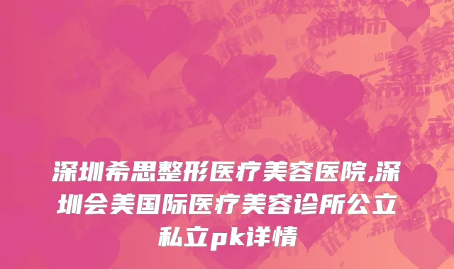 深圳希思整形医疗美容医院,深圳会美国际医疗美容诊所公立私立pk详情
