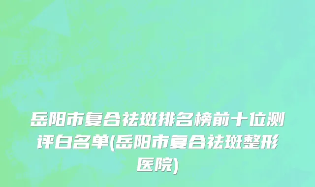 岳阳市复合祛斑排名榜前十位测评白名单(岳阳市复合祛斑整形医院)