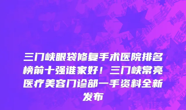 三门峡眼袋修复手术医院排名榜前十强谁家好!三门峡常亮医疗美容门诊部一手资料全新发布