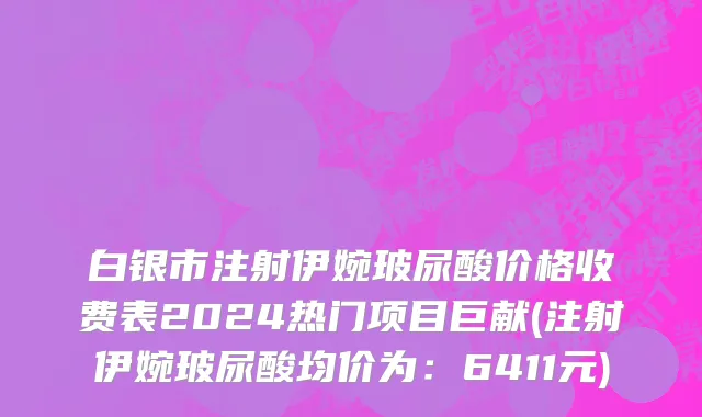 白银市注射伊婉玻尿酸价格收费表2024热门项目巨献(注射伊婉玻尿酸均价为：6411元)