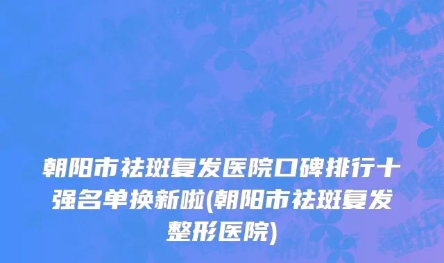 朝阳市祛斑复发医院口碑排行十强名单换新啦(朝阳市祛斑复发整形医院)